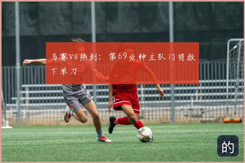 马赛vs热刺:第69分钟主队门将救下单刀