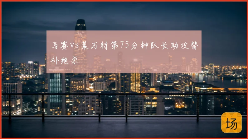 马赛vs莱万特第75分钟队长助攻替补绝杀